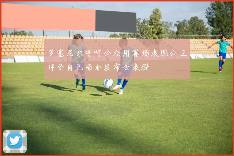 罗塞尼尔呼吁公众用赛场表现公正评价自己而非发布会表现