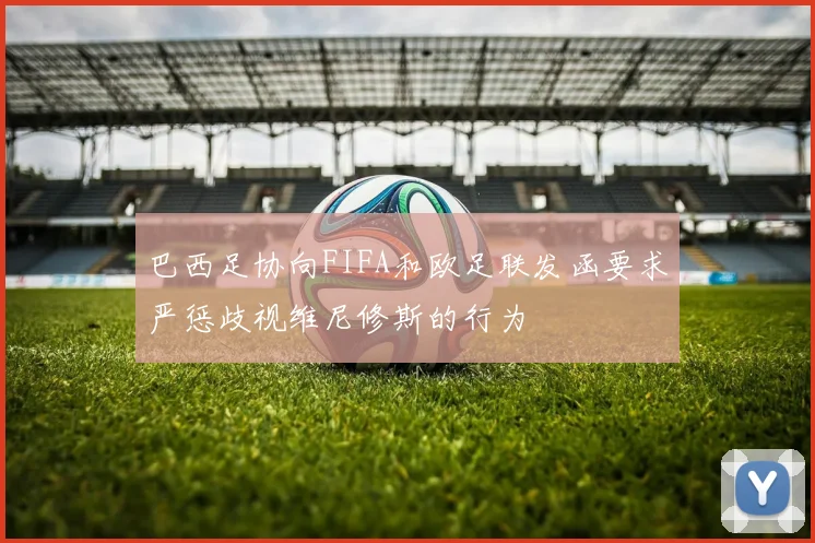 巴西足协向FIFA和欧足联发函要求严惩歧视维尼修斯的行为