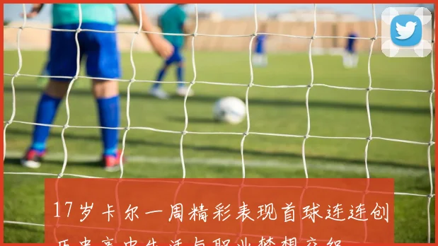 17岁卡尔一周精彩表现首球连连创历史高中生活与职业梦想交织