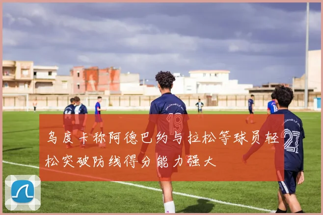 乌度卡称阿德巴约与拉松等球员轻松突破防线得分能力强大