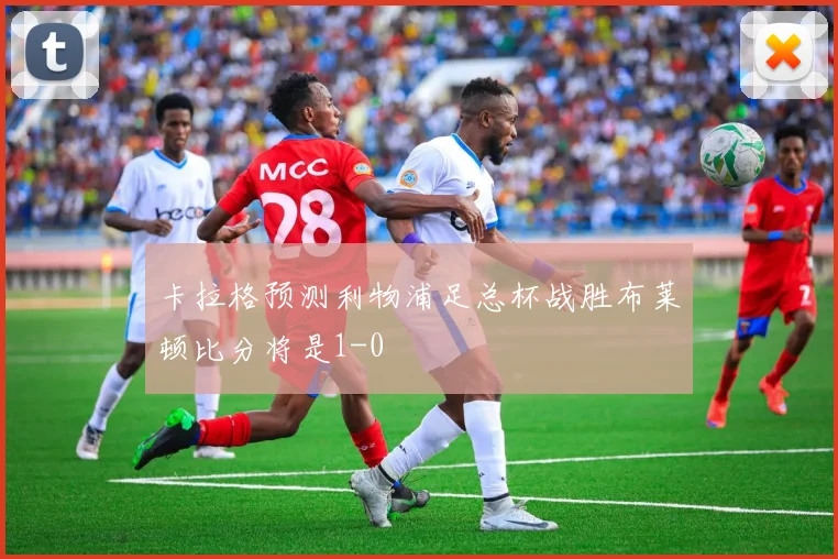 卡拉格预测利物浦足总杯战胜布莱顿比分将是1-0