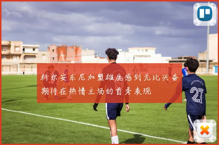 科尔安东尼加盟雄鹿感到无比兴奋期待在热情主场的首秀表现