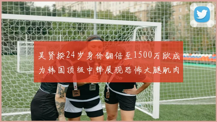 吴贤揆24岁身价翻倍至1500万欧成为韩国顶级中锋展现恐怖大腿肌肉