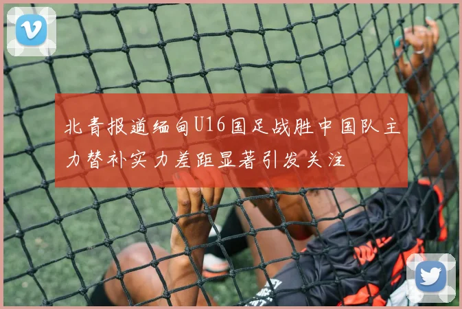 北青报道缅甸U16国足战胜中国队主力替补实力差距显著引发关注