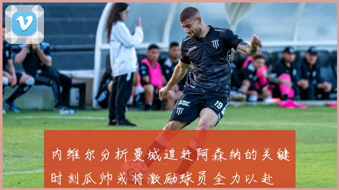 内维尔分析曼城追赶阿森纳的关键时刻瓜帅或将激励球员全力以赴