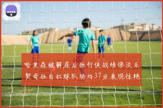 哈里森被解雇后独行侠战绩惨淡东契奇独自扛球队场均37分表现惊艳