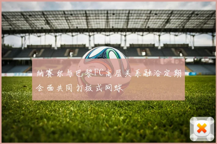 纳赛尔与巴黎FC高层关系融洽定期会面共同打板式网球
