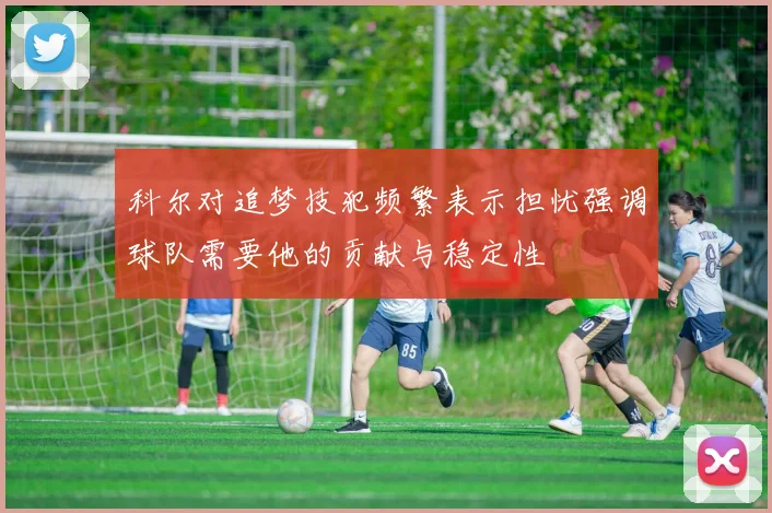 科尔对追梦技犯频繁表示担忧强调球队需要他的贡献与稳定性