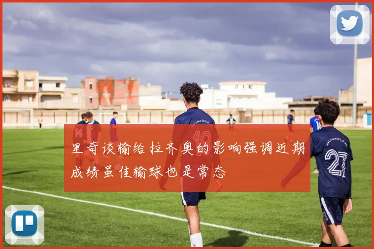 里奇谈输给拉齐奥的影响强调近期成绩虽佳输球也是常态