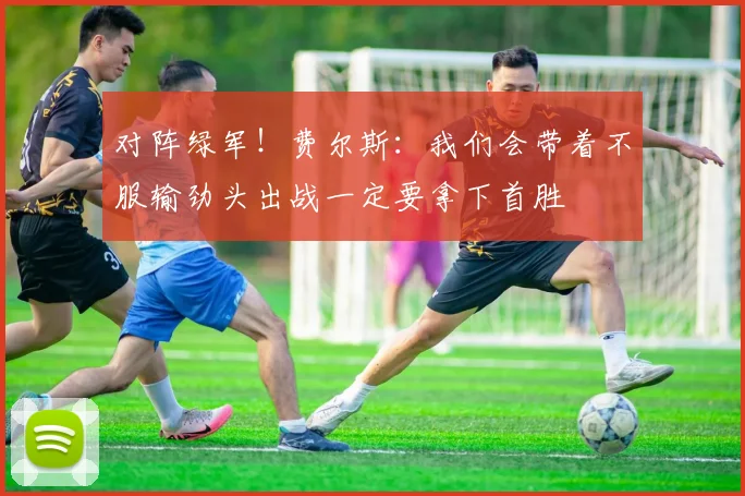对阵绿军！费尔斯：我们会带着不服输劲头出战一定要拿下首胜