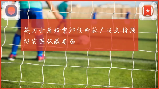 英力士看好索帅任命获广泛支持期待实现双赢局面