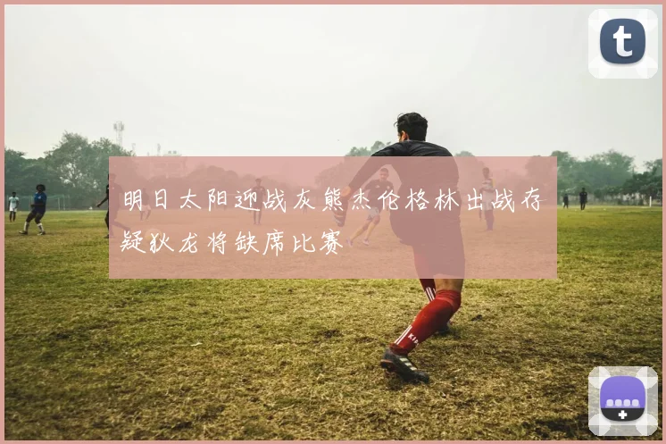 明日太阳迎战灰熊杰伦格林出战存疑狄龙将缺席比赛