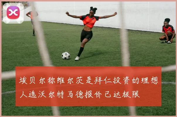 埃贝尔称维尔茨是拜仁投资的理想人选沃尔特马德报价已达极限