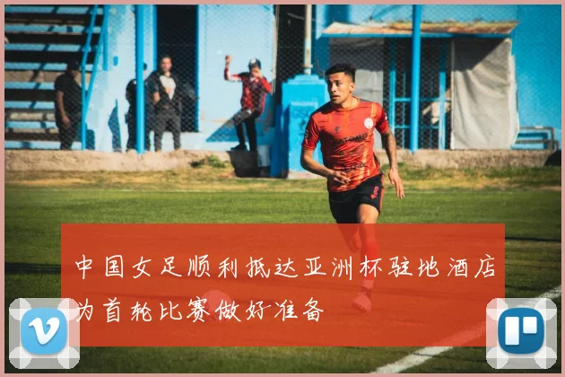 中国女足顺利抵达亚洲杯驻地酒店为首轮比赛做好准备