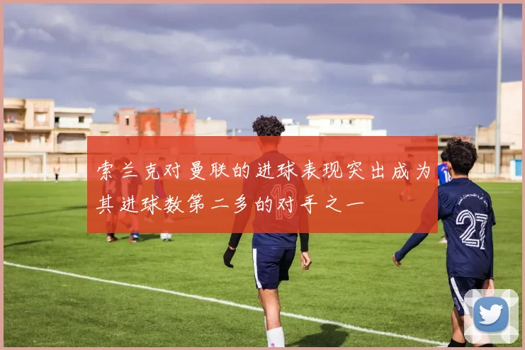 索兰克对曼联的进球表现突出成为其进球数第二多的对手之一