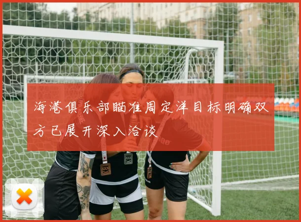 海港俱乐部瞄准周定洋目标明确双方已展开深入洽谈