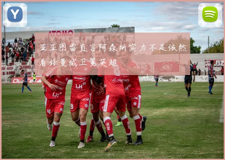 亚亚图雷直言阿森纳实力不足依然看好曼城卫冕英超