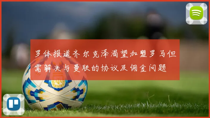 罗体报道齐尔克泽渴望加盟罗马但需解决与曼联的协议及佣金问题