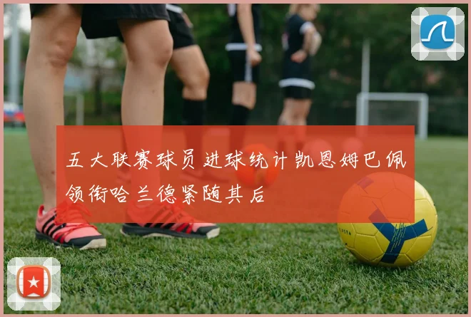五大联赛球员进球统计凯恩姆巴佩领衔哈兰德紧随其后