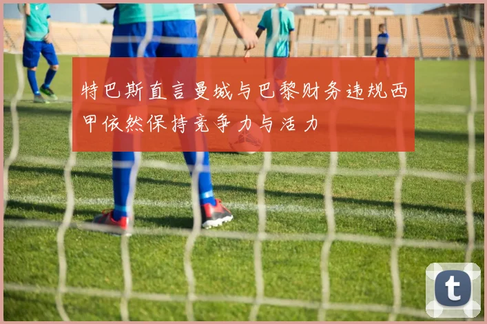 特巴斯直言曼城与巴黎财务违规西甲依然保持竞争力与活力