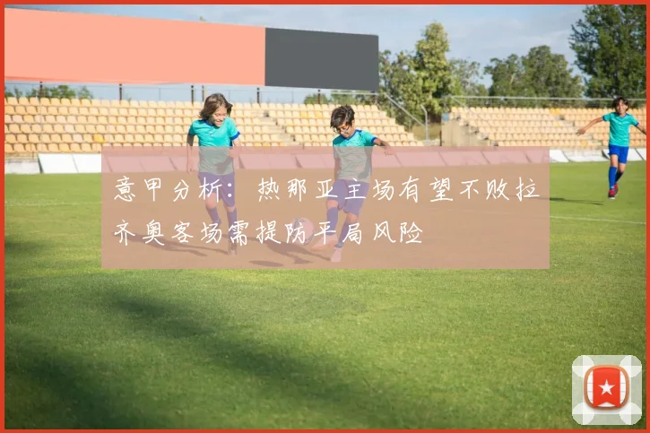 意甲分析：热那亚主场有望不败拉齐奥客场需提防平局风险