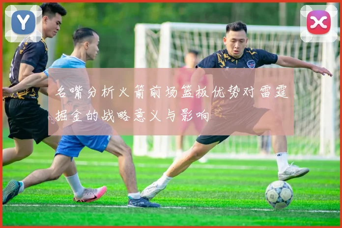 名嘴分析火箭前场篮板优势对雷霆掘金的战略意义与影响
