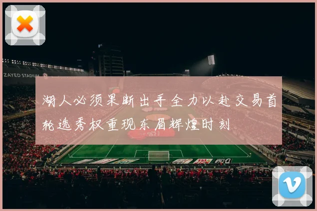 湖人必须果断出手全力以赴交易首轮选秀权重现东眉辉煌时刻
