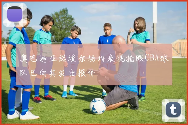 奥巴迪亚诺埃尔场均表现抢眼CBA球队已向其发出报价