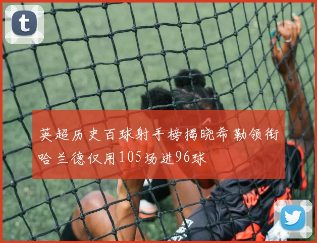 英超历史百球射手榜揭晓希勒领衔哈兰德仅用105场进96球