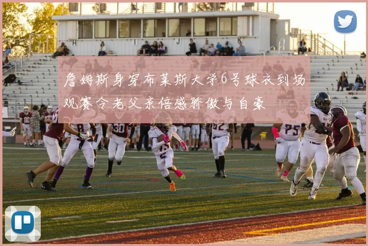 詹姆斯身穿布莱斯大学6号球衣到场观赛令老父亲倍感骄傲与自豪