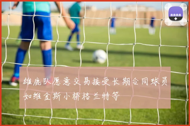 雄鹿队愿意交易接受长期合同球员如维金斯小桥格兰特等
