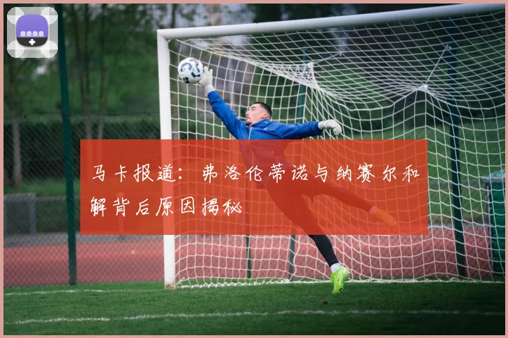 马卡报道：弗洛伦蒂诺与纳赛尔和解背后原因揭秘
