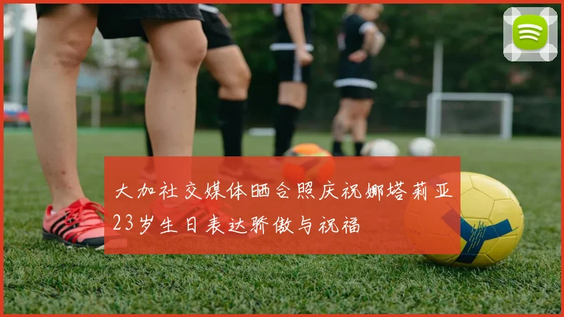 大加社交媒体晒合照庆祝娜塔莉亚23岁生日表达骄傲与祝福