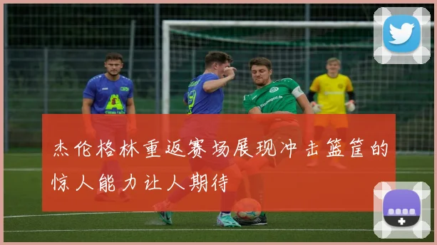 杰伦格林重返赛场展现冲击篮筐的惊人能力让人期待
