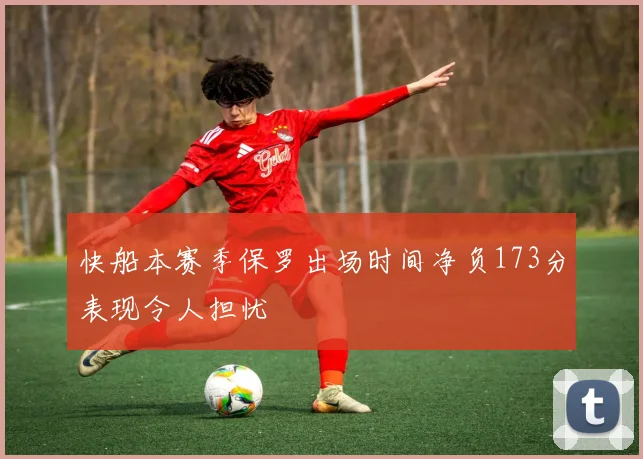 快船本赛季保罗出场时间净负173分表现令人担忧