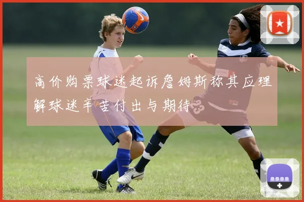 高价购票球迷起诉詹姆斯称其应理解球迷辛苦付出与期待
