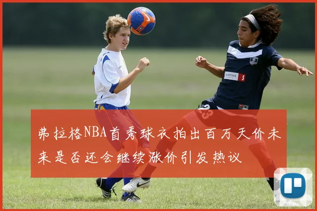 弗拉格NBA首秀球衣拍出百万天价未来是否还会继续涨价引发热议