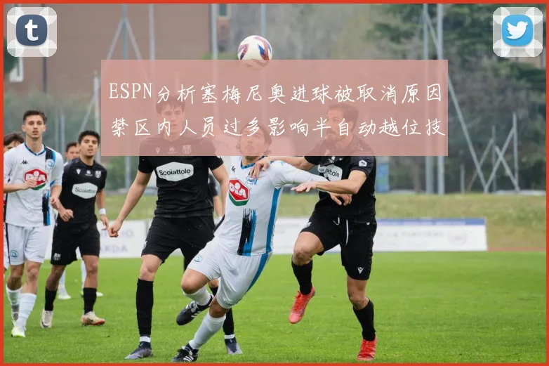 ESPN分析塞梅尼奥进球被取消原因禁区内人员过多影响半自动越位技术使用