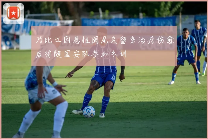 乃比江因急性阑尾炎留京治疗伤愈后将随国安队参加冬训