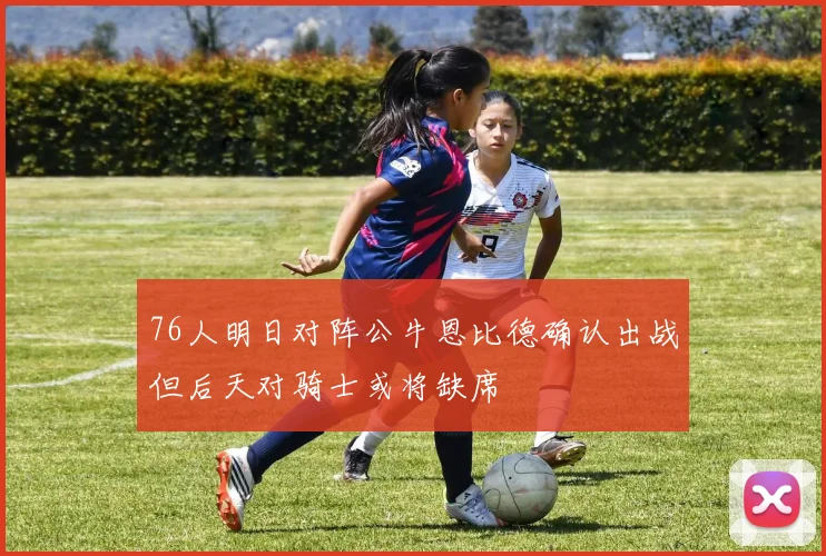 76人明日对阵公牛恩比德确认出战但后天对骑士或将缺席