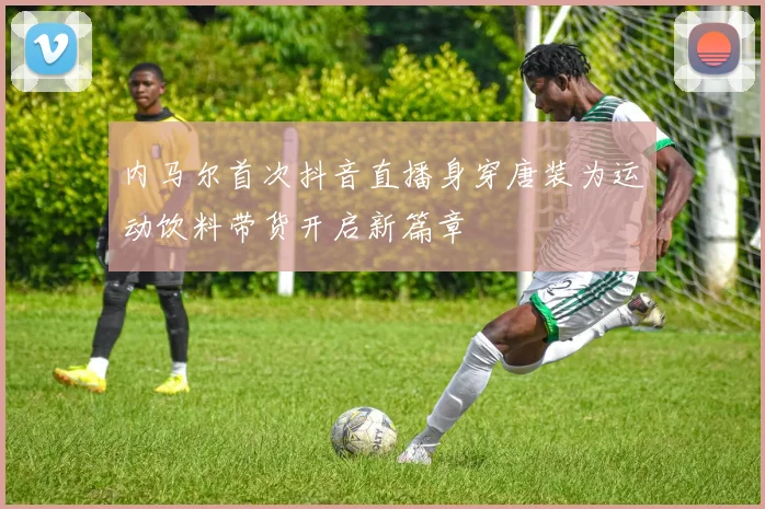 内马尔首次抖音直播身穿唐装为运动饮料带货开启新篇章