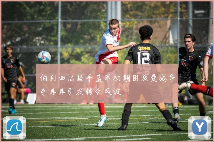 伯利回忆接手蓝军初期困惑曼城争夺库库引发转会风波