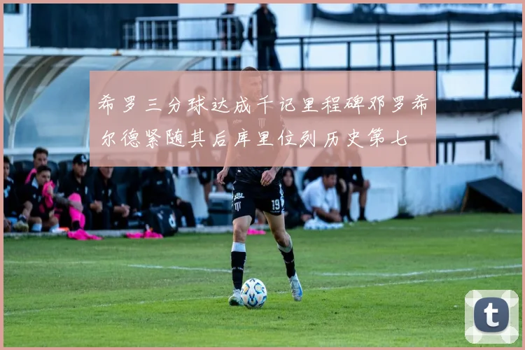 希罗三分球达成千记里程碑邓罗希尔德紧随其后库里位列历史第七