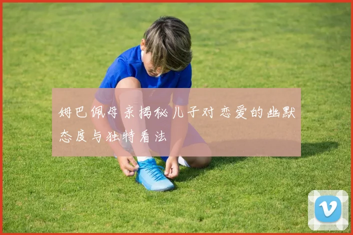 姆巴佩母亲揭秘儿子对恋爱的幽默态度与独特看法