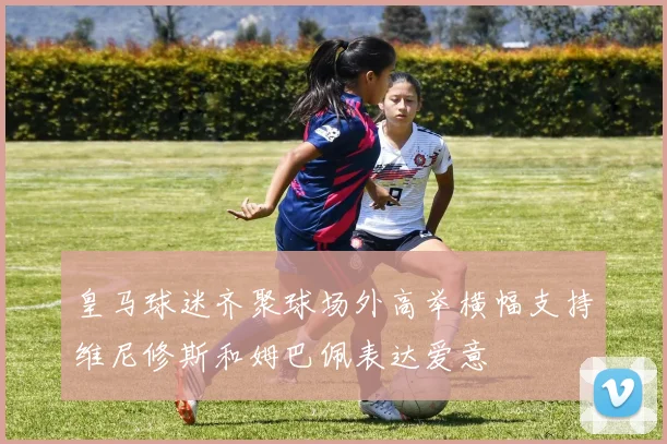 皇马球迷齐聚球场外高举横幅支持维尼修斯和姆巴佩表达爱意