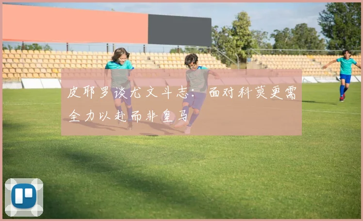 皮耶罗谈尤文斗志：面对科莫更需全力以赴而非皇马