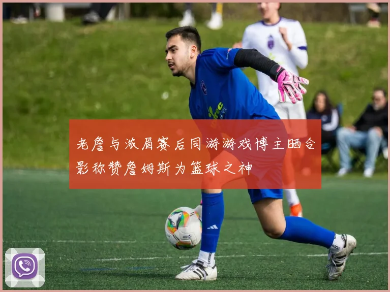老詹与浓眉赛后同游游戏博主晒合影称赞詹姆斯为篮球之神